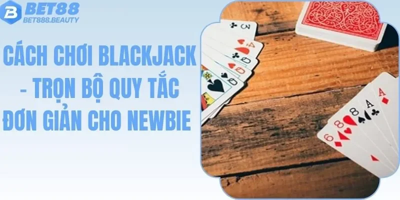 Cách Chơi Blackjack - Trọn Bộ Quy Tắc Đơn Giản Cho Newbie
